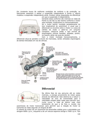120
Em constante busca de melhores condições de conforto e de condução, os
fabricantes passaram a adotar a suspensão independente à frente e, alguns
modelos a suspensão independente atrás. Existem várias disposições de diferencial
em que a suspensão é independente,
Variando estas conforme são motrizes as rodas da
frente ou de trás ou até mesmo conforme o motor
seja montado, longitudinal ou transversalmente.
Se o motor estiver montado paralelamente ao
eixo longitudinal do automóvel, é usual que o
diferencial se encontre entre o motor e a caixa de
câmbio de modo a obter-se um conjunto
compacto. Utiliza-se então o tipo normal de
engrenagens cônicas hipoídes, alojadas, porém,
no mesmo cárter da caixa de cambio.
Com o motor montado transversalmente, o
diferencial situa-se paralelo à árvore de manivelas, sendo utilizadas engrenagens
de dentes helicoidais em vez de cônicas.
Diferencial
Na última fase do seu percurso até as rodas
motrizes, a energia proveniente do motor passa
através do diferencial. Este destina-se a reduzir a
velocidade do eixo de transmissão para a
velocidade exigida pelas rodas para permitir que,
numa curva, a roda de dentro rode mais
lentamente do que a de fora e, exceto nos
automóveis de motor transversal, para permitir que a rotação do motor se
transmita às rodas segundo um ângulo de 90º.
O volante do motor de um automóvel de dimensões médias gira a velocidades que
atingem 6000 r.p.m., enquanto a de um veículo esportivo atinge a 7500 r.p.m. Tais
 