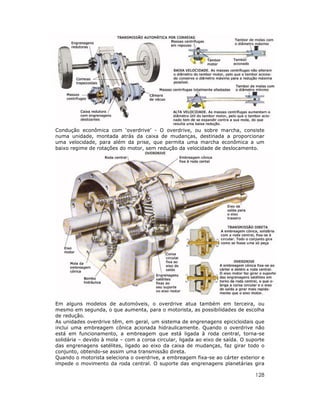 128
Condução econômica com ‘overdrive’ - O overdrive, ou sobre marcha, consiste
numa unidade, montada atrás da caixa de mudanças, destinada a proporcionar
uma velocidade, para além da prise, que permita uma marcha econômica a um
baixo regime de rotações do motor, sem redução da velocidade de deslocamento.
Em alguns modelos de automóveis, o overdrive atua também em terceira, ou
mesmo em segunda, o que aumenta, para o motorista, as possibilidades de escolha
de redução.
As unidades overdrive têm, em geral, um sistema de engrenagens epicicloidais que
inclui uma embreagem cônica acionada hidraulicamente. Quando o overdrive não
está em funcionamento, a embreagem que está ligada à roda central, torna-se
solidária – devido à mola – com a coroa circular, ligada ao eixo de saída. O suporte
das engrenagens satélites, ligado ao eixo da caixa de mudanças, faz girar todo o
conjunto, obtendo-se assim uma transmissão direta.
Quando o motorista seleciona o overdrive, a embreagem fixa-se ao cárter exterior e
impede o movimento da roda central. O suporte das engrenagens planetárias gira
 