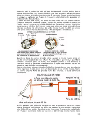 133
reservada para o sistema de freio de mão, normalmente utilizado apenas após a
parada do automóvel. Um sistema hidráulico de freio apresenta várias vantagens
sobre um sistema acionado mecanicamente. É silencioso, flexível e auto lubrificado
e assegura a aplicação de forças de frenagem automaticamente igualadas em
ambos os lados do automóvel.
O pedal de freio está ligado, por meio de uma haste curta ao cilindro mestre.
Quando o motorista pressiona o pedal, a haste faz mover o pistão no interior do
cilindro mestre, empurrando o fluido hidráulico e forçando-o, através dos tubos,
passar para os cilindros do freio das rodas, que aciona os freios. Uma válvula de
retenção existente na extremidade de saída cilindro mestre mantém-se sempre
uma ligeira pressão no circuito dos freios, a fim de impedir a entrada do ar.
Quando se deixa de exercer pressão sobre o pedal, o cilindro mestre entra em
ligação com um depósito de onde o fluído flui pela ação da gravidade, o que não só
compensa qualquer perda de fluído, mas também permite a sua expansão e
contração devido às variações de temperatura. É importante verificar, de vez em
quando, o nível do fluído no reservatório.
Alguns automóveis possuem circuitos hidráulicos independentes para as rodas da
frente e para as de trás, tendo cada um dos circuitos o seu cilindro mestre. Assim,
se ocorrer alguma falha de pressão num dos circuitos, o outro continuará
funcionando.
A força exercida pelo motorista no pedal do freio é aplicada ao pistão do cilindro
mestre depois de multiplicada por efeito de alavanca e, em seguida, transmitida
pelo fluído até aos pistões dos cilindros do freio, onde é novamente multiplicada,
em virtude de o diâmetro destes ser superior ao diâmetro do cilindro mestre. Neste
 