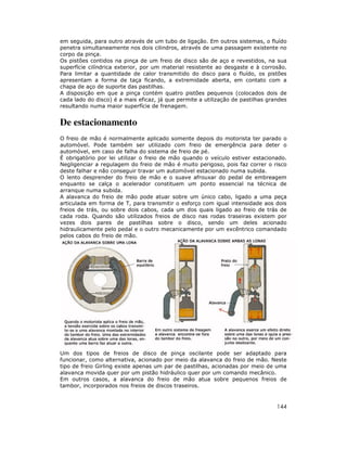 144
em seguida, para outro através de um tubo de ligação. Em outros sistemas, o fluído
penetra simultaneamente nos dois cilindros, através de uma passagem existente no
corpo da pinça.
Os pistões contidos na pinça de um freio de disco são de aço e revestidos, na sua
superfície cilíndrica exterior, por um material resistente ao desgaste e à corrosão.
Para limitar a quantidade de calor transmitido do disco para o fluído, os pistões
apresentam a forma de taça ficando, a extremidade aberta, em contato com a
chapa de aço de suporte das pastilhas.
A disposição em que a pinça contém quatro pistões pequenos (colocados dois de
cada lado do disco) é a mais eficaz, já que permite a utilização de pastilhas grandes
resultando numa maior superfície de frenagem.
De estacionamento
O freio de mão é normalmente aplicado somente depois do motorista ter parado o
automóvel. Pode também ser utilizado com freio de emergência para deter o
automóvel, em caso de falha do sistema de freio de pé.
É obrigatório por lei utilizar o freio de mão quando o veículo estiver estacionado.
Negligenciar a regulagem do freio de mão é muito perigoso, pois faz correr o risco
deste falhar e não conseguir travar um automóvel estacionado numa subida.
O lento desprender do freio de mão e o suave afrouxar do pedal de embreagem
enquanto se calça o acelerador constituem um ponto essencial na técnica de
arranque numa subida.
A alavanca do freio de mão pode atuar sobre um único cabo, ligado a uma peça
articulada em forma de T, para transmitir o esforço com igual intensidade aos dois
freios de trás, ou sobre dois cabos, cada um dos quais ligado ao freio de trás de
cada roda. Quando são utilizados freios de disco nas rodas traseiras existem por
vezes dois pares de pastilhas sobre o disco, sendo um deles acionado
hidraulicamente pelo pedal e o outro mecanicamente por um excêntrico comandado
pelos cabos do freio de mão.
Um dos tipos de freios de disco de pinça oscilante pode ser adaptado para
funcionar, como alternativa, acionado por meio da alavanca do freio de mão. Neste
tipo de freio Girling existe apenas um par de pastilhas, acionadas por meio de uma
alavanca movida quer por um pistão hidráulico quer por um comando mecânico.
Em outros casos, a alavanca do freio de mão atua sobre pequenos freios de
tambor, incorporados nos freios de discos traseiros.
 