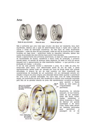 147
Aros
Não é suficiente que uma roda seja circular; ela deve ser resistente, leve, bem
equilibrada, elástica sob a ação de determinadas forças e rígida sob a ação de
outras e ainda de fabricação econômica. Os três tipos de rodas atualmente
utilizados – rodas de disco de aço prensado, rodas de raio de arame de aço e rodas
fundidas em ligas leves – preenchem todos os requisitos indicados, apesar dos
custos da produção dos dois últimos tipos serem mais elevados.
Desde o aparecimento dos primeiros automóveis, os tipos de rodas subordinam-se
às necessidades de leveza, resistência e baixo custo de produção; o primeiro
grande passo, no sentido de alcançar estes objetivos, foi dado no início do século
passado com o aparecimento da roda totalmente metálica – o que permitiu a sua
produção em massa – e do pneu.
O aro da roda permite montar e desmontar o pneu. Se o talão do pneu for
empurrado para baixo, num determinado ponto do aro da roda, a parte
diametralmente oposta pode ser retirada por cima da borda deste sem grande
dificuldade. A largura do aro da roda constitui um fator importante nas
características de condução de um automóvel. Um aro demasiado estreito em
relação à largura do pneu origina uma distorção lateral deste quando o automóvel
faz uma curva a grande velocidade. Por outro lado, aros de rodas demasiado
largos, em automóveis de série, têm tendências a originar uma condução incomoda
pelo fato de as paredes laterais do pneu não apresentarem curvatura suficiente
para permitir a flexão
deste ao rolar sobre as
irregularidades do
pavimento.
Atualmente, os veículos
possuem, na sua maioria,
rodas de aço prensado.
Estas são leves, fortes,
rígidas, resistentes a
danos ocasionais e fáceis
de fabricar em grande
quantidade e de baixo
custo. Estas rodas devem
ser bastante perfuradas
para permitirem a
passagem do ar de
 