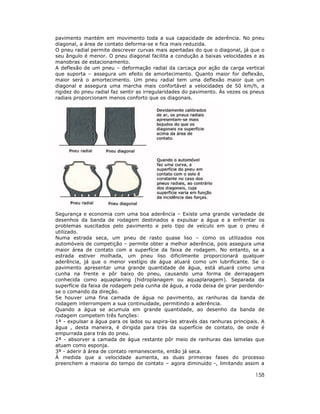 158
pavimento mantém em movimento toda a sua capacidade de aderência. No pneu
diagonal, a área de contato deforma-se e fica mais reduzida.
O pneu radial permite descrever curvas mais apertadas do que o diagonal, já que o
seu ângulo é menor. O pneu diagonal facilita a condução a baixas velocidades e as
manobras de estacionamento.
A deflexão de um pneu – deformação radial da carcaça por ação da carga vertical
que suporta – assegura um efeito de amortecimento. Quanto maior for deflexão,
maior será o amortecimento. Um pneu radial tem uma deflexão maior que um
diagonal e assegura uma marcha mais confortável a velocidades de 50 km/h, a
rigidez do pneu radial faz sentir as irregularidades do pavimento. Às vezes os pneus
radiais proporcionam menos conforto que os diagonais.
Segurança e economia com uma boa aderência – Existe uma grande variedade de
desenhos da banda de rodagem destinados a expulsar a água e a enfrentar os
problemas suscitados pelo pavimento e pelo tipo de veículo em que o pneu é
utilizado.
Numa estrada seca, um pneu de rasto quase liso – como os utilizados nos
automóveis de competição – permite obter a melhor aderência, pois assegura uma
maior área de contato com a superfície da faixa de rodagem. No entanto, se a
estrada estiver molhada, um pneu liso dificilmente proporcionará qualquer
aderência, já que o menor vestígio de água atuará como um lubrificante. Se o
pavimento apresentar uma grande quantidade de água, está atuará como uma
cunha na frente e pôr baixo do pneu, causando uma forma de derrapagem
conhecida como aquaplaning (hidroplanagem ou aquaplanagem). Separada da
superfície da faixa de rodagem pela cunha de água, a roda deixa de girar perdendo-
se o comando da direção.
Se houver uma fina camada de água no pavimento, as ranhuras da banda de
rodagem interrompem a sua continuidade, permitindo a aderência.
Quando a água se acumula em grande quantidade, ao desenho da banda de
rodagem competem três funções:
1ª - expulsar a água para os lados ou aspira-las através das ranhuras principais. A
água , desta maneira, é dirigida para trás da superfície de contato, de onde é
empurrada para trás do pneu.
2ª - absorver a camada de água restante pôr meio de ranhuras das lamelas que
atuam como esponja.
3ª - aderir à área de contato remanescente, então já seca.
À medida que a velocidade aumenta, as duas primeiras fases do processo
preenchem a maioria do tempo de contato – agora diminuído -, limitando assim a
 