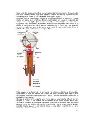 176
Cada uma das rodas apresenta a sua unidade própria independente de suspensão.
Em cada unidade existe azoto sob pressão, contido na metade superior de uma
esfera metálica, acima de um diafragma resistente a fluídos.
A metade inferior da esfera está ligada a um cilindro hidráulico, no interior do qual
desliza um pistão com uma haste de comando ligada a um braço de suspensão por
meio de uma articulação. Quando uma roda sobe ao passar sobre uma elevação do
pavimento, este movimento ascendente é transmitido pelo braço da suspensão ao
pistão. O movimento do pistão exerce pressão sobre o fluído que, por sua vez,
comprime o gás que atua então como uma mola. O movimento descendente da
roda faz descer o pistão, reduzindo a pressão do gás.
Pode regular-se a altura entre a carroceria e o solo aumentando ou diminuindo a
quantidade de óleo no interior do cilindro. O óleo é mantido sob pressão num
acumulador alimentado pôr uma bomba, sendo o seu débito regulado por meio de
uma válvula de gaveta.
Quando o automóvel transporta uma maior carga, a carroceria “afunda-se” em
relação às rodas e aos braços da suspensão. Cada braço aciona então uma
articulação que abre a ligação da válvula de gaveta ao acumulador, pelo que o óleo
penetra então no cilindro, obrigando a carroceria a subir. A articulação volta à
posição neutra quando a carroceria atinge a sua altura original. Se a carga
diminuir, o processo inverte-se.
 