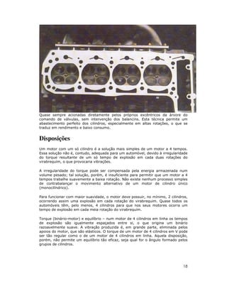 18
Quase sempre acionadas diretamente pelos próprios excêntricos da árvore do
comando de válvulas, sem intervenção dos balancins. Esta técnica permite um
abastecimento perfeito dos cilindros, especialmente em altas rotações, o que se
traduz em rendimento e baixo consumo.
Disposições
Um motor com um só cilindro é a solução mais simples de um motor a 4 tempos.
Essa solução não é, contudo, adequada para um automóvel, devido à irregularidade
do torque resultante de um só tempo de explosão em cada duas rotações do
virabrequim, o que provocaria vibrações.
A irregularidade do torque pode ser compensada pela energia armazenada num
volume pesado; tal solução, porém, é insuficiente para permitir que um motor a 4
tempos trabalhe suavemente a baixa rotação. Não existe nenhum processo simples
de contrabalançar o movimento alternativo de um motor de cilindro único
(monocilíndrico).
Para funcionar com maior suavidade, o motor deve possuir, no mínimo, 2 cilindros,
ocorrendo assim uma explosão em cada rotação do virabrequim. Quase todos os
automóveis têm, pelo menos, 4 cilindros para que nos seus motores ocorra um
tempo de explosão em cada meia rotação do virabrequim.
Torque (binário-motor) e equilíbrio – num motor de 4 cilindros em linha os tempos
de explosão são igualmente espaçados entre si, o que origina um binário
razoavelmente suave. A vibração produzida é, em grande parte, eliminada pelos
apoios do motor, que são elásticos. O torque de um motor de 4 cilindros em V pode
ser tão regular como o de um motor de 4 cilindros em linha. Aquela disposição,
porém, não permite um equilíbrio tão eficaz, seja qual for o ângulo formado pelos
grupos de cilindros.
 