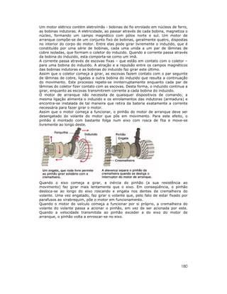180
Um motor elétrico contém eletroímãs - bobinas de fio enrolado em núcleos de ferro,
as bobinas indutoras. A eletricidade, ao passar através de cada bobina, magnetiza o
núcleo, formando um campo magnético com pólos norte e sul. Um motor de
arranque compõe-se de um conjunto fixo de bobinas, geralmente quatro, dispostas
no interior do corpo do motor. Entre elas pode girar livremente o induzido, que é
constituído por uma série de bobinas, cada uma unida a um par de lâminas de
cobre isoladas, que formam o coletor do induzido. Quando a corrente passa através
da bobina do induzido, esta comporta-se como um imã.
A corrente passa através de escovas fixas – que estão em contato com o coletor –
para uma bobina do induzido. A atração e a repulsão entre os campos magnéticos
das bobinas indutoras e as bobinas do induzido faz girar este último.
Assim que o coletor começa a girar, as escovas fazem contato com o par seguinte
de lâminas de cobre, ligadas a outra bobina do induzido que resulta a continuação
do movimento. Este processo repete-se ininterruptamente enquanto cada par de
lâminas do coletor fizer contato com as escovas. Desta forma, o induzido continua a
girar, enquanto as escovas transmitirem corrente a cada bobina do induzido.
O motor de arranque não necessita de quaisquer dispositivos de comando; a
mesma ligação alimenta o induzido e os enrolamentos das indutoras (armadura) e
encontra-se instalada de tal maneira que retira da bateria exatamente a corrente
necessária para fazer girar o motor.
Assim que o motor começa a funcionar, o pinhão do motor de arranque deve ser
desengatado do volante do motor que pôs em movimento. Para este efeito, o
pinhão é montado com bastante folga num eixo com rosca de fita e move-se
livremente ao longo deste.
Quando o eixo começa a girar, a inércia do pinhão (a sua resistência ao
movimento) faz girar mais lentamente que o eixo. Em conseqüência, o pinhão
desloca-se ao longo do eixo roscando e engata nos dentes da cremalheira do
volante. Uma vez engatado, faz girar o volante que, pelo fato de estar fixado por
parafusos ao virabrequim, põe o motor em funcionamento.
Quando o motor do veículo começa a funcionar por si próprio, a cremalheira do
volante do volante passa a acionar o pinhão, em vez de ser acionada por este.
Quando a velocidade transmitida ao pinhão exceder a do eixo do motor de
arranque, o pinhão volta a enroscar-se no eixo.
 