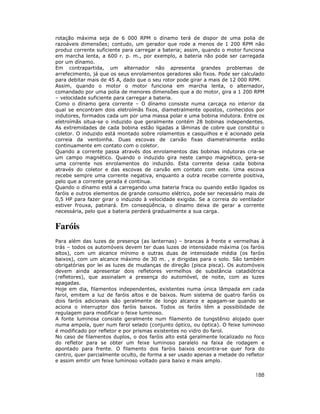 188
rotação máxima seja de 6 000 RPM o dínamo terá de dispor de uma polia de
razoáveis dimensões; contudo, um gerador que rode a menos de 1 200 RPM não
produz corrente suficiente para carregar a bateria; assim, quando o motor funciona
em marcha lenta, a 600 r. p. m., por exemplo, a bateria não pode ser carregada
por um dínamo.
Em contrapartida, um alternador não apresenta grandes problemas de
arrefecimento, já que os seus enrolamentos geradores são fixos. Pode ser calculado
para debitar mais de 45 A, dado que o seu rotor pode girar a mais de 12 000 RPM.
Assim, quando o motor o motor funciona em marcha lenta, o alternador,
comandado por uma polia de menores dimensões que a do motor, gira a 1 200 RPM
– velocidade suficiente para carregar a bateria.
Como o dínamo gera corrente – O dínamo consiste numa carcaça no interior da
qual se encontram dois eletroímãs fixos, diametralmente opostos, conhecidos por
indutores, formados cada um por uma massa polar e uma bobina indutora. Entre os
eletroímãs situa-se o induzido que geralmente contém 28 bobinas independentes.
As extremidades de cada bobina estão ligadas a lâminas de cobre que constitui o
coletor. O induzido está montado sobre rolamentos e casquilhos e é acionado pela
correia da ventoinha. Duas escovas de carvão fixas diametralmente estão
continuamente em contato com o coletor.
Quando a corrente passa através dos enrolamentos das bobinas indutoras cria-se
um campo magnético. Quando o induzido gira neste campo magnético, gera-se
uma corrente nos enrolamentos do induzido. Esta corrente deixa cada bobina
através do coletor e das escovas de carvão em contato com este. Uma escova
recebe sempre uma corrente negativa, enquanto a outra recebe corrente positiva,
pelo que a corrente gerada é contínua.
Quando o dínamo está a carregando uma bateria fraca ou quando estão ligados os
faróis e outros elementos de grande consumo elétrico, pode ser necessário mais de
0,5 HP para fazer girar o induzido à velocidade exigida. Se a correia do ventilador
estiver frouxa, patinará. Em conseqüência, o dínamo deixa de gerar a corrente
necessária, pelo que a bateria perderá gradualmente a sua carga.
Faróis
Para além das luzes de presença (as lanternas) – brancas à frente e vermelhas à
trás – todos os automóveis devem ter duas luzes de intensidade máxima (os faróis
altos), com um alcance mínimo e outras duas de intensidade média (os faróis
baixos), com um alcance máximo de 30 m. , e dirigidas para o solo. São também
obrigatórias por lei as luzes de mudanças de direção (pisca pisca). Os automóveis
devem ainda apresentar dois refletores vermelhos de substância catadiótrica
(refletores), que assinalam a presença do automóvel, de noite, com as luzes
apagadas.
Hoje em dia, filamentos independentes, existentes numa única lâmpada em cada
farol, emitem a luz de faróis altos e de baixos. Num sistema de quatro faróis os
dois faróis adicionais são geralmente de longo alcance e apagam-se quando se
aciona o interruptor dos faróis baixos. Todos os faróis têm a possibilidade de
regulagem para modificar o feixe luminoso.
A fonte luminosa consiste geralmente num filamento de tungstênio alojado quer
numa ampola, quer num farol selado (conjunto óptico, ou óptica). O feixe luminoso
é modificado por refletor e por prismas existentes no vidro do farol.
No caso de filamentos duplos, o dos faróis alto está geralmente localizado no foco
do refletor para se obter um feixe luminoso paralelo na faixa de rodagem e
apontado para frente. O filamento dos faróis baixos encontra-se quer fora do
centro, quer parcialmente oculto, de forma a ser usado apenas a metade do refletor
e assim emitir um feixe luminoso voltado para baixo e mais amplo.
 