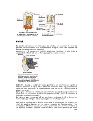 193
Painel
Os painéis apresentam um interruptor da ignição, um indicador do nível de
gasolina, um indicador do nível de temperatura da água, várias luzes coloridas de
aviso e um velocímetro com odômetro.
Velocímetro – O velocímetro consiste geralmente mostrador circular onde a
velocidade é indicada pôr um ponteiro que aponta para os números.
Odômetro - Ligado ao velocímetro existe geralmente um odômetro que registra a
distância percorrida e cuja a leitura é feita no mostrador deste. Alguns odômetros
fornecem duas indicações: a quilometragem total ou parcial, correspondente à
viagem em curso.
Conta-giros - Em alguns automóveis, especialmente os esportivos apresentam um
conta-giros, ou taquímetro, que funciona eletronicamente e indica a velocidade a
que gira o virabrequim do motor.
Os números que o motorista vê são geralmente múltiplos de 10 e devem ser
multiplicados por 100 para indicar as rotações por minuto do motor.
Indicador de temperatura da água - O indicador de temperatura e o indicador do
nível da gasolina baseiam-se no mesmo principio de funcionamento. Têm
mostradores diferentes e possuem ambos, geralmente, uma lâmina bimetálica e
um ponteiro. Quando a corrente passa através de uma bobina enrolada em torno
 