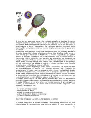 196
O furto de um automóvel sempre foi realizado através de ligações diretas ou
utilizando-se chaves mestras. Levava-se um carro do estacionamento sem grandes
dificuldades. As travas mecânicas de direção são barreiras físicas que, em geral, só
desencorajam o ladrão “preguiçoso”. Os chamados sistemas antifurtos como
alarmes, têm um funcionamento que permite simplesmente o aviso de que o carro
foi violado.
Atualmente, estes sistemas evoluíram e possuem recursos que impedem a ativação
do motor de partida, inibindo o funcionamento da linha de alimentação, sensores
ultra-sônicos que monitoram o habitáculo e diversos dispositivos que podem
permitir a ativação à distância, de forma combinada com os vidros elétricos e
travamento central etc.porém, por questões de segurança, sua estratégia de
atuação foi desenvolvida de forma que não interfira no funcionamento normal do
motor. Afinal, ninguém deseja estar fazendo uma ultrapassagem e, no momento
em que mais precisa da aceleração dinâmica, o motor apresente uma falha de
funcionamento em função do sistema antifurto.
Atualmente a questão de proteção contra furtos é considerada um importante item
no desenvolvimento do veículo, por envolver sistemas que interferem no
funcionamento do motor e oferecer segurança contra furtos e confiabilidade de uso.
Os sistemas imobilizadores, combinados com os completos sistemas de alarmes
atuais, foram desenvolvidos com objetivo de impedir o furto do veículo, utilizando-
se de complexas estratégias de monitoramento e controle do funcionamento dos
seus componentes, com elevadíssimo grau de confiabilidade.
O sistema imobilizador é um item passivo contra furtos, pois não necessita de
ativação ou desativação manual, habilitando-se automaticamente quando a ignição
é ligada. Utilizando-se de uma chave de ignição estranha à programação do
sistema, o funcionamento do motor será automaticamente bloqueado. Seus
principais componentes são:
- chave com emissor/receptor
- bobina/antena de leitura
- unidade de comando do imobilizador
- unidade de comando do sistema de injeção
- chicote do sistema imobilizador
CHAVE DE IGNIÇÃO E PARTIDA COM EMISSOR E RECEPTOR
O sistema imobilizador é também conhecido como sistema transponder por suas
características de funcionamento para troca de dados. O nome transponder é
 
