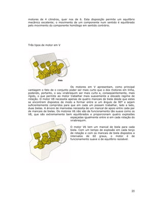 20
motores de 4 cilindros, quer nos de 6. Esta disposição permite um equilíbrio
mecânico excelente; o movimento de um componente num sentido é equilibrado
pelo movimento do componente homólogo em sentido contrário.
Três tipos de motor em V
Os motores em V apresentam, como principal
vantagem o fato de o conjunto poder ser mais curto que o dos motores em linha,
podendo, portanto, o seu virabrequim ser mais curto e, conseqüentemente, mais
rígido, o que permite ao motor trabalhar mais suavemente a elevado regime de
rotação. O motor V8 necessita apenas de quatro mancais de biela desde que estes
se encontrem dispostos de modo a formar entre si um ângulo de 90º e sejam
suficientemente compridos para que em cada um possam trabalhar, lado a lado,
duas bielas. A árvore de manivelas necessita de um mancal de apoio entre cada par
de mancais de bielas. Os motores V6 não são de funcionamento tão suave como os
V8, que são extremamente bem equilibrados e proporcionam quatro explosões
espaçadas igualmente entre si em cada rotação do
virabrequim.
O motor V6 tem um mancal de biela para cada
biela. Com um tempo de explosão em cada terço
de rotação e com os mancais de biela dispostos a
intervalos de 60 graus, o motor é de
funcionamento suave e de equilíbrio razoável.
 