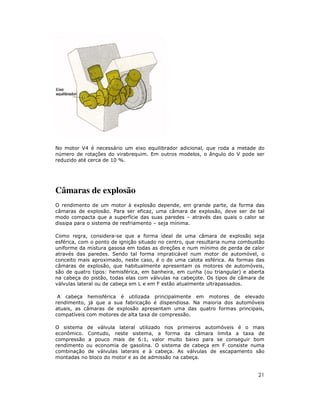 21
No motor V4 é necessário um eixo equilibrador adicional, que roda a metade do
número de rotações do virabrequim. Em outros modelos, o ângulo do V pode ser
reduzido até cerca de 10 %.
Câmaras de explosão
O rendimento de um motor à explosão depende, em grande parte, da forma das
câmaras de explosão. Para ser eficaz, uma câmara de explosão, deve ser de tal
modo compacta que a superfície das suas paredes – através das quais o calor se
dissipa para o sistema de resfriamento – seja mínima.
Como regra, considera-se que a forma ideal de uma câmara de explosão seja
esférica, com o ponto de ignição situado no centro, que resultaria numa combustão
uniforme da mistura gasosa em todas as direções e num mínimo de perda de calor
através das paredes. Sendo tal forma impraticável num motor de automóvel, o
conceito mais aproximado, neste caso, é o de uma calota esférica. As formas das
câmaras de explosão, que habitualmente apresentam os motores de automóveis,
são de quatro tipos: hemisférica, em banheira, em cunha (ou triangular) e aberta
na cabeça do pistão, todas elas com válvulas na cabeçote. Os tipos de câmara de
válvulas lateral ou de cabeça em L e em F estão atualmente ultrapassados.
A cabeça hemisférica é utilizada principalmente em motores de elevado
rendimento, já que a sua fabricação é dispendiosa. Na maioria dos automóveis
atuais, as câmaras de explosão apresentam uma das quatro formas principais,
compatíveis com motores de alta taxa de compressão.
O sistema de válvula lateral utilizado nos primeiros automóveis é o mais
econômico. Contudo, neste sistema, a forma da câmara limita a taxa de
compressão a pouco mais de 6:1, valor muito baixo para se conseguir bom
rendimento ou economia de gasolina. O sistema de cabeça em F consiste numa
combinação de válvulas laterais e à cabeça. As válvulas de escapamento são
montadas no bloco do motor e as de admissão na cabeça.
 