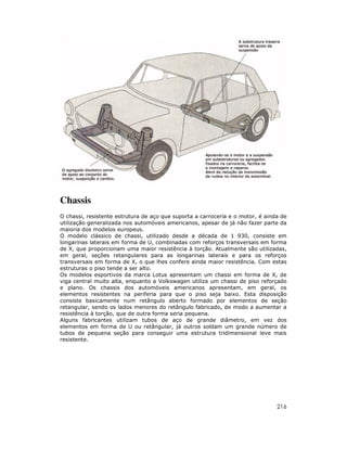 216
Chassis
O chassi, resistente estrutura de aço que suporta a carroceria e o motor, é ainda de
utilização generalizada nos automóveis americanos, apesar de já não fazer parte da
maioria dos modelos europeus.
O modelo clássico de chassi, utilizado desde a década de 1 930, consiste em
longarinas laterais em forma de U, combinadas com reforços transversais em forma
de X, que proporcionam uma maior resistência à torção. Atualmente são utilizadas,
em geral, seções retangulares para as longarinas laterais e para os reforços
transversais em forma de X, o que lhes confere ainda maior resistência. Com estas
estruturas o piso tende a ser alto.
Os modelos esportivos da marca Lotus apresentam um chassi em forma de X, de
viga central muito alta, enquanto a Volkswagen utiliza um chassi de piso reforçado
e plano. Os chassis dos automóveis americanos apresentam, em geral, os
elementos resistentes na periferia para que o piso seja baixo. Esta disposição
consiste basicamente num retângulo aberto formado por elementos de seção
retangular, sendo os lados menores do retângulo fabricado, de modo a aumentar a
resistência à torção, que de outra forma seria pequena.
Alguns fabricantes utilizam tubos de aço de grande diâmetro, em vez dos
elementos em forma de U ou retângular, já outros soldam um grande número de
tubos de pequena seção para conseguir uma estrutura tridimensional leve mais
resistente.
 