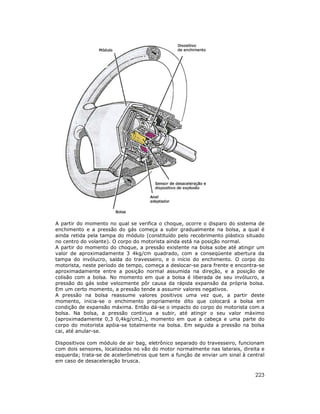 223
A partir do momento no qual se verifica o choque, ocorre o disparo do sistema de
enchimento e a pressão do gás começa a subir gradualmente na bolsa, a qual é
ainda retida pela tampa do módulo (constituído pelo recobrimento plástico situado
no centro do volante). O corpo do motorista ainda está na posição normal.
A partir do momento do choque, a pressão existente na bolsa sobe até atingir um
valor de aproximadamente 3 4kg/cm quadrado, com a conseqüente abertura da
tampa do invólucro, saída do travesseiro, e o início do enchimento. O corpo do
motorista, neste período de tempo, começa a deslocar-se para frente e encontra-se
aproximadamente entre a posição normal assumida na direção, e a posição de
colisão com a bolsa. No momento em que a bolsa é liberada de seu invólucro, a
pressão do gás sobe velozmente pôr causa da rápida expansão da própria bolsa.
Em um certo momento, a pressão tende a assumir valores negativos.
A pressão na bolsa reassume valores positivos uma vez que, a partir deste
momento, inicia-se o enchimento propriamente dito que colocará a bolsa em
condição de expansão máxima. Então dá-se o impacto do corpo do motorista com a
bolsa. Na bolsa, a pressão continua a subir, até atingir o seu valor máximo
(aproximadamente 0,3 0,4kg/cm2.), momento em que a cabeça e uma parte do
corpo do motorista apóia-se totalmente na bolsa. Em seguida a pressão na bolsa
cai, até anular-se.
Dispositivos com módulo de air bag, eletrônico separado do travesseiro, funcionam
com dois sensores, localizados no vão do motor normalmente nas laterais, direita e
esquerda; trata-se de acelerômetros que tem a função de enviar um sinal à central
em caso de desaceleração brusca.
 