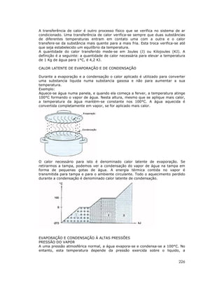 226
A transferência de calor é outro processo físico que se verifica no sistema de ar
condicionado. Uma transferência de calor verifica-se sempre que duas substâncias
de diferentes temperaturas entram em contato uma com a outra e o calor
transfere-se da substância mais quente para a mais fria. Esta troca verifica-se até
que seja estabelecido um equilíbrio da temperatura.
A quantidade do calor transferido mede-se em Joules (J) ou Kilojoules (KJ). A
definição é a seguinte: a quantidade de calor necessária para elevar a temperatura
de 1 Kg de água para 1°C, é 4,2 KJ.
CALOR LATENTE DE EVAPORAÇÃO E DE CONDENSAÇÃO
Durante a evaporação e a condensação o calor aplicado é utilizado para converter
uma substancia liquida numa substancia gasosa e não para aumentar a sua
temperatura.
Exemplo:
Aquece-se água numa panela, e quando ela começa a ferver, a temperatura atinge
100°C formando o vapor de água. Nesta altura, mesmo que se aplique mais calor,
a temperatura da água mantém-se constante nos 100°C. A água aquecida é
convertida completamente em vapor, se for aplicado mais calor.
O calor necessário para isto é denominado calor latente de evaporação. Se
retirarmos a tampa, podemos ver a condensação do vapor de água na tampa em
forma de pequenas gotas de água. A energia térmica contida no vapor é
transmitida para tampa e para o ambiente circulante. Todo o aquecimento perdido
durante a condensação é denominado calor latente de condensação.
EVAPORAÇÃO E CONDENSAÇÃO À ALTAS PRESSÕES
PRESSÃO DO VAPOR
A uma pressão atmosférica normal, a água evapora-se e condensa-se a 100°C. No
entanto, esta temperatura depende da pressão exercida sobre o liquido, a
 