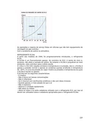 229
As operações e reparos de serviço feitas em oficinas que não tem equipamento de
reciclagem do gás contribui
Com o problema de ozônio na atmosfera.
REFRIGERANTE R134a
A partir dos modelos de 1994, foi progressivamente introduzido, o refrigerante
R134.
O R134a é um fluorcarboneto gasoso. Ao contrário do R12, é isento de cloro e,
portanto, não afeta a camada do ozônio. No entanto o R134a é prejudicial ao meio
ambiente, visto contribuir para o efeito estufa.
O 134a e o R12 têm reações similares à temperatura e à pressão, isto é, o R134a é
gasoso a pressão normal e apenas se condensa quando arrefecido à temperatura
de –26°C. A curva da pressão do vapor mostra as pressões e temperaturas às quais
o R134a é liquido ou gasoso.
O R134a tem as seguintes características:
- É inodoro
- Não é tóxico em baixas concentrações
- Não é inflamável
- Só é miscível com lubrificantes sintéticos e não com óleos minerais
- Quando gasoso, é mais pesado do que o ar
- Não é explosivo
- Absorve a umidade rapidamente
- Não ataca os metais
- Ataca os tubos e os anéis vedadores utilizado com o refrigerante R12, por isso só
devem ser utilizados tubos e vedadores apropriados para o refrigerante R134a.
 