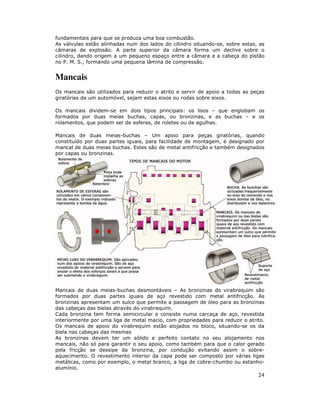 24
fundamentais para que se produza uma boa combustão.
As válvulas estão alinhadas num dos lados do cilindro situando-se, sobre estas, as
câmaras de explosão. A parte superior da câmara forma um declive sobre o
cilindro, dando origem a um pequeno espaço entre a câmara e a cabeça do pistão
no P. M. S., formando uma pequena lâmina de compressão.
Mancais
Os mancais são utilizados para reduzir o atrito e servir de apoio a todas as peças
giratórias de um automóvel, sejam estas eixos ou rodas sobre eixos.
Os mancais dividem-se em dois tipos principais: os lisos – que englobam os
formados por duas meias buchas, capas, ou bronzinas, e as buchas – e os
rolamentos, que podem ser de esferas, de roletes ou de agulhas.
Mancais de duas meias-buchas – Um apoio para peças giratórias, quando
constituído por duas partes iguais, para facilidade de montagem, é designado por
mancal de duas meias buchas. Estes são de metal antifricção e também designados
por capas ou bronzinas.
Mancais de duas meias-buchas desmontáveis – As bronzinas do virabrequim são
formados por duas partes iguais de aço revestido com metal antifricção. As
bronzinas apresentam um sulco que permite a passagem de óleo para as bronzinas
das cabeças das bielas através do virabrequim.
Cada bronzina tem forma semicircular e consiste numa carcaça de aço, revestida
interiormente por uma liga de metal macio, com propriedades para reduzir o atrito.
Os mancais de apoio do virabrequim estão alojados no bloco, situando-se os da
biela nas cabeças das mesmas
As bronzinas devem ter um sólido e perfeito contato no seu alojamento nos
mancais, não só para garantir o seu apoio, como também para que o calor gerado
pela fricção se dessipe da bronzina, por condução evitando assim o sobre-
aquecimento. O revestimento interior da capa pode ser composto por várias ligas
metálicas, como por exemplo, o metal branco, a liga de cobre-chumbo ou estanho-
alumínio.
 