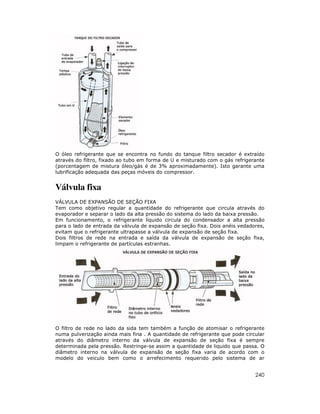 240
O óleo refrigerante que se encontra no fundo do tanque filtro secador é extraído
através do filtro, fixado ao tubo em forma de U e misturado com o gás refrigerante
(porcentagem de mistura óleo/gás é de 3% aproximadamente). Isto garante uma
lubrificação adequada das peças móveis do compressor.
Válvula fixa
VÁLVULA DE EXPANSÃO DE SEÇÃO FIXA
Tem como objetivo regular a quantidade do refrigerante que circula através do
evaporador e separar o lado da alta pressão do sistema do lado da baixa pressão.
Em funcionamento, o refrigerante líquido circula do condensador a alta pressão
para o lado de entrada da válvula de expansão de seção fixa. Dois anéis vedadores,
evitam que o refrigerante ultrapasse a válvula de expansão de seção fixa.
Dois filtros de rede na entrada e saída da válvula de expansão de seção fixa,
limpam o refrigerante de partículas estranhas.
O filtro de rede no lado da sida tem também a função de atomisar o refrigerante
numa pulverização ainda mais fina . A quantidade de refrigerante que pode circular
através do diâmetro interno da válvula de expansão de seção fixa é sempre
determinada pela pressão. Restringe-se assim a quantidade de liquido que passa. O
diâmetro interno na válvula de expansão de seção fixa varia de acordo com o
modelo do veiculo bem como o arrefecimento requerido pelo sistema de ar
 