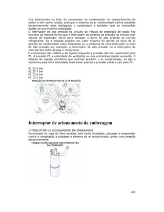 242
Fica posicionado no tubo do compressor ao condensador no compartimento do
motor e tem como função, proteger o sistema de ar condicionado contra pressões
excessivamente altas desligando o compressor e também ligar as ventoinhas
duplas na sua máxima velocidade.
O interruptor de alta pressão no circuito da válvula de expansão de seção fixa
funciona da mesma forma que o interruptor de controle de pressão no circuito com
válvula de expansão: serve para proteger a parte de alta pressão do circuito
refrigerante. Se a pressão exceder um valor máximo P2 devido ao fluxo de ar
através do condensador estar bloqueado ou a presença de uma obstrução no tubo
de alta pressão por exemplo, o interruptor de alta pressão ou o interruptor de
controle dos ciclos desliga o compressor.
O compressor não voltará a ser ligado enquanto a pressão não cair novamente para
P1. A pressão P3 a velocidade da ventoinha ou das ventoinhas duplas aumenta. O
módulo de injeção eletrônica que controla também o ar condicionado, só liga a
ventoinha para uma velocidade mais baixa quando a pressão voltar a cair para P4.
P1 22,4 bar
P2 29.7 bar
P3 22.4 bar
P4 17,2 bar
Interruptor de acionamento da embreagem
INTERRUPTOR DE ACIONAMENTO DA EMBREAGEM
Posicionado no topo do filtro secador, tem como finalidade, proteger o evaporador
contra a congelação e proteger o sistema de ar condicionado contra uma pressão
excessivamente
 