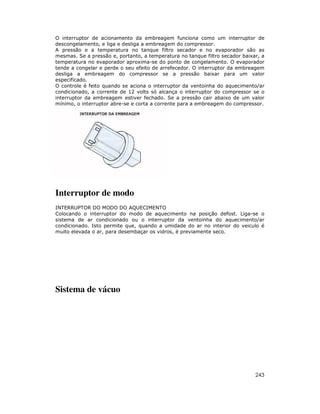 243
O interruptor de acionamento da embreagem funciona como um interruptor de
descongelamento, e liga e desliga a embreagem do compressor.
A pressão e a temperatura no tanque filtro secador e no evaporador são as
mesmas. Se a pressão e, portanto, a temperatura no tanque filtro secador baixar, a
temperatura no evaporador aproxima-se do ponto de congelamento. O evaporador
tende a congelar e perde o seu efeito de arrefecedor. O interruptor da embreagem
desliga a embreagem do compressor se a pressão baixar para um valor
especificado.
O controle é feito quando se aciona o interruptor da ventoinha do aquecimento/ar
condicionado, a corrente de 12 volts só alcança o interruptor do compressor se o
interruptor da embreagem estiver fechado. Se a pressão cair abaixo de um valor
mínimo, o interruptor abre-se e corta a corrente para a embreagem do compressor.
Interruptor de modo
INTERRUPTOR DO MODO DO AQUECIMENTO
Colocando o interruptor do modo de aquecimento na posição defost. Liga-se o
sistema de ar condicionado ou o interruptor da ventoinha do aquecimento/ar
condicionado. Isto permite que, quando a umidade do ar no interior do veiculo é
muito elevada o ar, para desembaçar os vidros, é previamente seco.
Sistema de vácuo
 