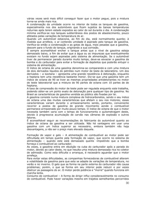 30
várias vezes será mais difícil conseguir fazer que o motor pegue, pois a mistura
torna-se ainda mais rica.
A condensação da umidade ocorre no interior de todos os tanques de gasolina,
especialmente nos dos automóveis que ficam sujeitos às baixas temperaturas
noturnas após terem estado expostos ao calor do sol durante o dia. A condensação
mínima verifica-se nos tanques subterrâneos dos postos de abastecimento, pouco
afetados pelas variações de temperatura do ar.
Quando um automóvel estaciona, ao fim do dia, está normalmente quente; à
medida que arrefece, o ar contendo umidade é aspirado pelo tanque de gasolina.
Verifica-se então a condensação e as gotas de água, mais pesadas que a gasolina,
descem para o fundo do tanque, originando a sua corrosão.
É sempre aconselhável encher o tanque antes que o nível de gasolina esteja
demasiado baixo, a fim de evitar que a água ou as impurezas que eventualmente
existam no fundo sejam aspiradas pelo sistema de alimentação. Se o automóvel
tiver de permanecer parado durante muito tempo, deve-se esvaziar a gasolina da
bomba e do carburador para evitar a formação de depósitos que poderão entupir o
sistema de alimentação.
O índice de octana de uma gasolina denomina-se comparando-a com uma mistura
de dois derivados líquidos do petróleo num motor de teste de laboratório. Um dos
derivados – a isoctana – apresenta uma grande resistência à detonação, enquanto
a heptana tem uma resistência bastante menor. Diz-se que uma gasolina tem um
índice de octana de 90 se tiver as mesmas propriedades antidetonantes no motor
de teste laboratorial que a mistura de 90 partes de octana com 10 partes de de
heptana.
A taxa de compressão do motor de teste pode ser regulada enquanto este trabalha,
podendo obter-se um ponto exato de detonação para qualquer tipo de gasolina. No
Brasil as características de gasolina vendida ao público são fixadas por lei.
A gasolina consiste numa mistura complexa de hidrocarbonetos, sendo o seu índice
de octana uma das muitas características que afetam o seu nos motores; essas
características variam durante o armazenamento sendo, portanto, conveniente
recorrer a postos de gasolina de grande movimento aonde o combustível
permanece armazenado por muito pouco tempo. O índice de octana de que o motor
necessita também varia com o tempo de funcionamento e quilometragem deste,
devido à progressiva acumulação de carvão nas câmaras de explosão e outros
fatores.
É aconselhável seguir as recomendações do fabricante do automóvel quanto ao
índice de octana da gasolina a ser utilizada. Não há vantagens em usar uma
gasolina com um índice superior ao necessário, embora também não haja
desvantagens, a não ser o preço mais elevado daquela.
Formação de vapor e gelo – A alimentação de combustível ao motor pode ser
dificultada em tempo quente pela formação de vapor, que ocorre no sistema de
alimentação – quando este está demasiado quente -impedindo que a bomba
forneça o combustível ao carburador.
As vezes, a gasolina entra em ebulição na cuba do carburador após a parada do
motor, devido ao calor deste, no que resulta uma mistura demasiada rica no coletor
de admissão. Como esta dificulta o arranque, é necessário aguardar que o motor
arrefeça.
Para evitar estas dificuldades, as companhias fornecedoras de combustível alteram
a volatilidade da gasolina para que esta se adapte às variações de temperatura, no
verão e no inverno. O gelo que se forma na parte externa do carburador não causa
problemas; porém, o que se forma em seu interior pode reduzir e por vezes
obstruir as passagens do ar. O motor perde potência e “morre” quando funciona em
marcha lenta.
Consumo de combustível – A forma de dirigir influi consideravelmente no consumo
de combustível. Pode haver variações mesmo em trajetos semelhantes percorridos
 