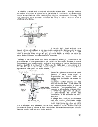 34
Os sistemas EGR têm sido usados em veículos há muitos anos. O principal objetivo
do sistema é controlar as temperaturas da câmara de combustão. Isto é feito para
reduzir a quantidade de óxidos de Nitrogênio (Nox) no escapamento. Embora o EGR
seja necessário para controlar emissões de Nox, o mesmo também afeta a
eficiência volumétrica.
A válvula EGR linear propicia uma
ligação entre a admissão de ar e o sistema de escapamento. Normalmente, o motor
puxa ar através do corpo de borboleta para o coletor de admissão. A válvula EGR
linear é colocada numa posição tal que, quando a mesma é aberta, um pouco de
gases de escapamento flui também para a admissão.
Conforme o pistão se move para baixo no curso de admissão, a combinação de
ar/combustível e escapamento entra na câmara de combustão. Embora o volume
de gases entrando na câmara de combustão seja o mesmo, haverá menos ar para
queimar quando o combustível é inflamado, de modo que a temperatura e a
pressão do cilindro diminuirão. Menos oxigênio e temperaturas mais baixas
equivalem a uma queda nos níveis de Nox.
Visto que a pressão no cilindro é quem
empurra o pistão para baixo, o
desempenho do motor pode ser
afetado pela diminuição na pressão do
cilindro.
Atualmente existem motores que não
utilizam válvulas EGR. Isto é obtido de
uma combinação de projeto de motor e
calibrações computadorizados de
controle de alimentação e tempo. Com
a sobreposição apropriada da válvula,
as temperaturas do cilindro são
controladas e as emissões de Nox,
reduzidas.
A válvula EGR encontra-se localizada
num tubo entre os coletores de escape
e de admissão. Quando é aplicado
vácuo pela válvula reguladora de vácuo
EGR, o diafragma abre a sede da válvula contra a pressão de uma mola e permite a
entrada dos gases de escape. A sede da válvula é fechada novamente pela pressão
da mola quando o vácuo deixa de ser aplicado.
 
