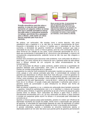 41
Na prática, um carburador, tão simples como o acima descrito, não seria
satisfatório pois a gasolina e o ar não têm as mesmas características de fluxo.
Enquanto a densidade do ar diminui à medida que a velocidade do seu fluxo
aumenta, a densidade da gasolina mantém-se constante qualquer que seja a
velocidade do seu fluxo. Como a mistura gasosa, para ter uma combustão eficiente,
deve forma-se em relação ao seu peso, numa proporção aproximada de 15:1 e,
dado que aumentando a velocidade do ar, diminuiria a sua densidade, a mistura iria
enriquecendo progressivamente, podendo tornar-se tão rica que não chegaria a
inflamar-se.
Existem dois processos para solucionar este problema; num carburador de difusor e
jatos fixos, um certo volume de ar mistura-se com a gasolina antes de esta passar
para o difusor através de um conjunto de tubos emulsionadores ou de
compensadores.
Já num carburador de difusor e jatos variáveis, podem variar-se a quantidade de
gasolina debitada pelo pulverizador, bem como as dimensões do difusor para
manter as corretas proporções de ar e gasolina.
A gasolina na cuba de nível constante do carburador mantém-se sempre ao mesmo
nível, graças a uma válvula acionada pela bóia. A extremidade do condutor de
gasolina que desemboca no difusor deve ficar mais alta que o nível da gasolina na
cuba de nível constante para evitar á saída de combustível quando o automóvel se
inclina, como acontece, por exemplo, numa subida ou descida. Isto quer dizer que
a gasolina tem de subir ligeiramente – cerca de 6mm – antes de se misturar com o
fluxo do ar no difusor. A sucção criada pela depressão é suficiente para elevar a
gasolina acima do pulverizador e para introduzi-la no difusor sob forma de
pequenas gotas.
Além de aspirar a gasolina e o ar, o sistema de carburação deve também pulverizar
a gasolina, misturá-la perfeitamente com o ar e distribuir a mistura de maneira
uniforme pelos cilindros. A gasolina apresenta-se já sob a forma de pequenas gotas
quando entra no difusor. Num carburador de difusor e jatos fixos é prévia e
parcialmente emulsionada com o ar; já num carburador de difusor e jatos variáveis
a divisão em pequenas gotas ocorre no difusor e é provocada pela velocidade da
corrente de ar.
Quando a mistura gasosa passa pela borboleta, penetra no coletor por influência da
depressão resultante da sucção do pistão, tendo início a vaporização das gotículas
de gasolina. A velocidade da vaporização depende do valor da depressão no coletor
de admissão que, por si, depende da rotação do motor e da posição da borboleta.
A grande velocidade, quando a borboleta se encontra totalmente aberta, a
depressão poderá ser de valor tão baixo que grande parte da gasolina permanecerá
 
