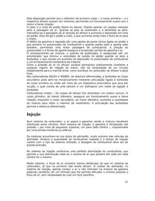47
Esta disposição permite que o diâmetro do primeiro corpo – o corpo primário – e o
respectivo difusor possam ser menores, permitindo um funcionamento suave com o
motor a baixa rotação.
O peso e a mola do pistão fazem-no descer, ficando apenas um espaço reduzido
para a passagem do ar. Quando se pisa no acelerador e a borboleta se abre,
intensifica-se a passagem do ar através do difusor e aumenta a depressão em cima
do pistão. Esta obriga o pistão a subir, o que aumenta ainda mais o fluxo de ar para
o motor.
O débito da gasolina é regulado pôr uma agulha de ponta cónica ligada ao pistão e
que penetra no pulverizador do combustível e quando pistão sobe a agulha sobe
também, permitindo uma maior passagem de combustível. A posição do
pulverizador e a forma da agulha assegura a proporção correta de gasolina e ar.
O enriquecimento da mistura, a quando da aceleração, é assegurado pôr um
amortecedor que diminui a velocidade de subida do pistão quando se abre a
borboleta, o que resulta um aumento da depressão no pulverizador de combustível
e um enriquecimento temporário da mistura.
Como a pressão do ar no difusor variável permanece praticamente constante a
qualquer regime de rotação do motor, não há necessidade de um circuito
independente para a marcha lenta, como acontece no carburador de difusor e jatos
fixos.
Nos carburadores SOLEX e WEBER, de abertura diferenciada, a borboleta do corpo
secundário pode abrir-se mecanicamente mediante articulação ligada à borboleta
do corpo primário ou então pôr meio de um dispositivo pneumático que atua pôr
sucção, o qual consta de uma câmara e um diafragma com haste de ligação à
borboleta.
Carburadores mistos – Os corpos de difusor fixo alimentam um coletor comum. O
corpo primário, de menor diâmetro, assegura um funcionamento suave a baixa
rotação, enquanto o corpo secundário, de maior diâmetro, aumenta a quantidade
de mistura para obter o máximo de rendimento. A articulação das borboletas
permite a abertura diferenciada.
Injeção
Num sistema de carburador, o ar aspira a gasolina, sendo a mistura resultante
distribuída pelos cilindros. Num sistema de injeção, a gasolina é introduzida sob
pressão – por meio de pequenos injetores, um para cada cilindro -, impulsionada
por uma bomba mecânica ou elétrica.
Os injetores encontram-se nos dutos de admissão, muito próximo das válvulas de
admissão. Embora a quantidade de combustível injetada e o tempo de injeção
variem com o tipo de sistema utilizado, a dosagem do combustível deve ser de
grande precisão.
No sistema de injeção verifica-se uma perfeita atomização do combustível, que
permite a sua distribuição ideal se o volume de ar que penetra em cada em cada
cilindro for o mesmo.
Neste sistema, o fluxo de ar encontra menos obstáculos do que no sistema de
carburador, já que no primeiro não existe difusor. O coletor de admissão, no
sistema de injeção, apenas conduz o ar e não intervém na mistura da gasolina
podendo, portanto, ter um formato que lhe permita dificultar o mínimo possível o
fluxo de ar, sem necessidade de criar um foco calorífico.
 