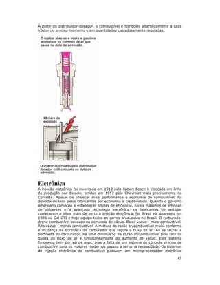49
À partir do distribuidor-dosador, o combustível é fornecido alternadamente a cada
injetor no preciso momento e em quantidades cuidadosamente reguladas.
Eletrônica
A injeção eletrônica foi inventada em 1912 pela Robert Bosch e colocada em linha
de produção nos Estados Unidos em 1957 pela Chevrolet mais precisamente no
Corvette. Apesar de oferecer mais performance e economia de combustível, foi
deixada de lado pelos fabricantes por economia e credibilidade. Quando o governo
americano começou a estabelecer limites de eficiência, níveis máximos de emissão
de poluentes e a avançada tecnologia eletrônica, os fabricantes de veículos
começaram a olhar mais de perto a injeção eletrônica. No Brasil ela apareceu em
1989 no Gol GTI e hoje equipa todos os carros produzidos no Brasil. O carburador
drena combustível baseado na demanda do vácuo. Baixo vácuo - mais combustível.
Alto vácuo - menos combustível. A mistura da razão ar/combustível muda conforme
a mudança da borboleta do carburador que regula o fluxo de ar. Ao se fechar a
borboleta do carburador, há uma diminuição da razão ar/combustível pelo fato da
queda do fluxo de ar e simultaneamente do aumento de vácuo. Este sistema
funcionou bem por vários anos, mas a falta de um sistema de controle preciso de
combustível para os motores modernos passou a ser uma necessidade. Os sistemas
de injeção eletrônica de combustível possuem um microprocessador eletrônico
 