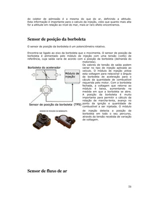 56
do coletor de admissão é a mesma do que do ar, definindo a altitude.
Esta informação é importante para o calculo da injeção, visto que quanto mais alta
for a altitude em relação ao nível do mar, mais ar raro efeito encontramos.
Sensor de posição da borboleta
O sensor de posição da borboleta é um potenciômetro rotativo.
Encontra-se ligado ao eixo da borboleta que o movimenta. O sensor de posição da
borboleta é alimentado pelo módulo de injeção com uma tensão (volts) de
referência, cuja saída varia de acordo com a posição da borboleta (demanda do
motorista).
Os valores de tensão de saída podem
variar no tipo de injeção aplicada ao
veículo. O módulo de injeção utiliza
esta voltagem para relacionar o ângulo
da borboleta de aceleração para o
cáculo da quantidade de combustível
requerida pelo motor. Com a borboleta
fechada, a voltagem que retorna ao
módulo é baixa, aumentando na
medida em que a borboleta se abre.
A posição da borboleta é muito
importante para permitir o cálculo da
rotação de marcha-lenta, avanço no
ponto da ignição e quantidade de
combustível a ser injetada. O módulo
de injeção detecta a posição da
borboleta em todo o seu percurso,
através da tensão recebida de variação
de voltagem.
Sensor de fluxo de ar
 