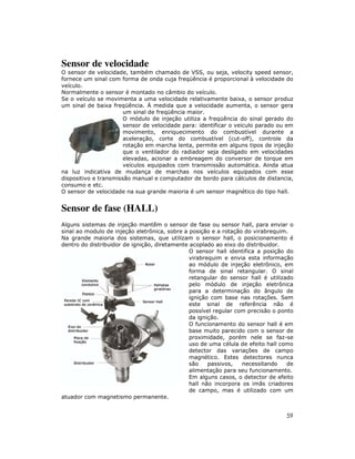 59
Sensor de velocidade
O sensor de velocidade, também chamado de VSS, ou seja, velocity speed sensor,
fornece um sinal com forma de onda cuja freqüência é proporcional à velocidade do
veículo.
Normalmente o sensor é montado no câmbio do veículo.
Se o veículo se movimenta a uma velocidade relativamente baixa, o sensor produz
um sinal de baixa freqüência. À medida que a velocidade aumenta, o sensor gera
um sinal de freqüência maior.
O módulo de injeção utiliza a freqüência do sinal gerado do
sensor de velocidade para: identificar o veiculo parado ou em
movimento, enriquecimento do combustível durante a
aceleração, corte do combustível (cut-off), controle da
rotação em marcha lenta, permite em alguns tipos de injeção
que o ventilador do radiador seja desligado em velocidades
elevadas, acionar a embreagem do conversor de torque em
veículos equipados com transmissão automática. Ainda atua
na luz indicativa de mudança de marchas nos veículos equipados com esse
dispositivo e transmissão manual e computador de bordo para cálculos de distancia,
consumo e etc.
O sensor de velocidade na sua grande maioria é um sensor magnético do tipo hall.
Sensor de fase (HALL)
Alguns sistemas de injeção mantêm o sensor de fase ou sensor hall, para enviar o
sinal ao modulo de injeção eletrônica, sobre a posição e a rotação do virabrequim.
Na grande maioria dos sistemas, que utilizam o sensor hall, o posicionamento é
dentro do distribuidor de ignição, diretamente acoplado ao eixo do distribuidor.
O sensor hall identifica a posição do
virabrequim e envia esta informação
ao módulo de injeção eletrônico, em
forma de sinal retangular. O sinal
retangular do sensor hall é utilizado
pelo módulo de injeção eletrônica
para a determinação do ângulo de
ignição com base nas rotações. Sem
este sinal de referência não é
possível regular com precisão o ponto
da ignição.
O funcionamento do sensor hall é em
base muito parecido com o sensor de
proximidade, porém nele se faz-se
uso de uma célula de efeito hall como
detector das variações de campo
magnético. Estes detectores nunca
são passivos, necessitando de
alimentação para seu funcionamento.
Em alguns casos, o detector de efeito
hall não incorpora os imãs criadores
de campo, mas é utilizado com um
atuador com magnetismo permanente.
 