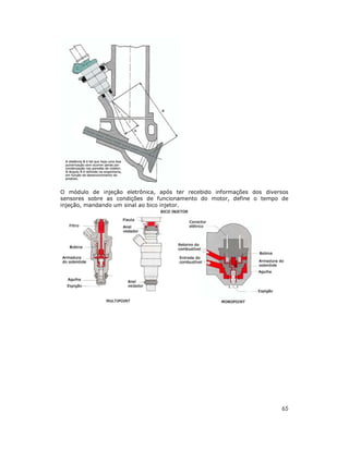 65
O módulo de injeção eletrônica, após ter recebido informações dos diversos
sensores sobre as condições de funcionamento do motor, define o tempo de
injeção, mandando um sinal ao bico injetor.
 