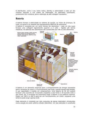 70
O distribuidor, como o seu nome indica, distribui a eletricidade a cada um dos
cilindros segundo a sua ordem de inflamação. Os platinados contribuem,
juntamente com a bobina, para a obtenção da alta voltagem necessária.
Bateria
A bateria fornece a eletricidade ao sistema de ignição, ao motor de arranque, às
luzes, ao painel e ao restante dos equipamentos elétricos do automóvel.
A bateria é composta por um certo número de elementos – cada um dos quais
fornece uma voltagem ligeiramente superior a 2 volts – ligados pôr barras
metálicas. As baterias dos automóveis são constituídas por três ou seis elementos.
A bateria é um elemento essencial para o armazenamento da energia necessária
para o arranque do motor e o funcionamento das luzes, quando aquele está parado.
A sua capacidade é medida em amperes/hora. Uma bateria de 56 A/h poderá
fornecer uma corrente de 1A durante cinqüenta e seis horas e 2A durante vinte e
oito horas, etc. O arranque do automóvel exige à bateria a sua potência máxima.
Podem ser 300 A a 400 A para por em funcionamento um motor, enquanto uma
lanterna pode exigir apenas 0,5A.
Cada elemento é composto por dois conjuntos de placas (eletrodos) introduzidos
numa solução de acido sulfúrico diluído (eletrólito). Um dos eletrodos é constituído
 