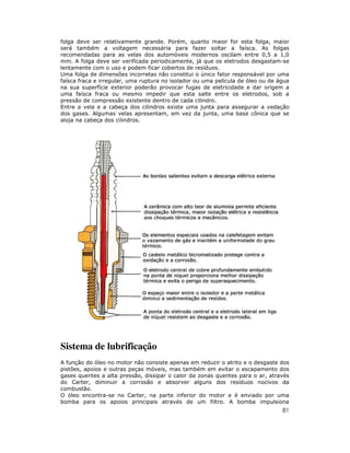 81
folga deve ser relativamente grande. Porém, quanto maior for esta folga, maior
será também a voltagem necessária para fazer soltar a faísca. As folgas
recomendadas para as velas dos automóveis modernos oscilam entre 0,5 a 1,0
mm. A folga deve ser verificada periodicamente, já que os eletrodos desgastam-se
lentamente com o uso e podem ficar cobertos de resíduos.
Uma folga de dimensões incorretas não constitui o único fator responsável por uma
faísca fraca e irregular, uma ruptura no isolador ou uma película de óleo ou de água
na sua superfície exterior poderão provocar fugas de eletricidade e dar origem a
uma faísca fraca ou mesmo impedir que esta salte entre os eletrodos, sob a
pressão de compressão existente dentro de cada cilindro.
Entre a vela e a cabeça dos cilindros existe uma junta para assegurar a vedação
dos gases. Algumas velas apresentam, em vez da junta, uma base cônica que se
aloja na cabeça dos cilindros.
Sistema de lubrificação
A função do óleo no motor não consiste apenas em reduzir o atrito e o desgaste dos
pistões, apoios e outras peças móveis, mas também em evitar o escapamento dos
gases quentes a alta pressão, dissipar o calor da zonas quentes para o ar, através
do Carter, diminuir a corrosão e absorver alguns dos resíduos nocivos da
combustão.
O óleo encontra-se no Carter, na parte inferior do motor e é enviado por uma
bomba para os apoios principais através de um filtro. A bomba impulsiona
 