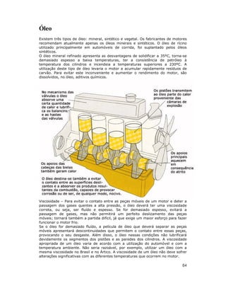 84
Óleo
Existem três tipos de óleo: mineral, sintético e vegetal. Os fabricantes de motores
recomendam atualmente apenas os óleos minerais e sintéticos. O óleo de rícino
utilizado principalmente em automóveis de corrida, foi suplantado pelos óleos
sintéticos.
O óleo mineral refinado apresenta as desvantagens de solidificar a 35ºC, torna-se
demasiado espesso a baixa temperaturas, ter a consistência de petróleo à
temperatura dos cilindros e incendeia a temperaturas superiores a 230ºC. A
utilização deste tipo de óleo levaria o motor a acumular rapidamente resíduos de
carvão. Para evitar este inconveniente e aumentar o rendimento do motor, são
dissolvidos, no óleo, aditivos químicos.
Viscosidade – Para evitar o contato entre as peças móveis de um motor e deter a
passagem dos gases quentes a alta pressão, o óleo deverá ter uma viscosidade
correta, ou seja, ser fluído e espesso. Se for demasiado espesso, evitará a
passagem de gases, mas não permitirá um perfeito deslizamento das peças
móveis; tornará também a partida difícil, já que exige um maior esforço para fazer
funcionar o motor frio.
Se o óleo for demasiado fluído, a película de óleo que deverá separar as peças
móveis apresentará descontinuidades que permitem o contato entre essas peças,
provocando o seu desgaste. Além disso, o óleo nessas condições não lubrificará
devidamente os segmentos dos pistões e as paredes dos cilindros. A viscosidade
apropriada de um óleo varia de acordo com a utilização do automóvel e com a
temperatura ambiente. Não seria razoável, por exemplo, utilizar um óleo com a
mesma viscosidade no Brasil e no Ártico. A viscosidade de um óleo não deve sofrer
alterações significativas com as diferentes temperaturas que ocorrem no motor.
 