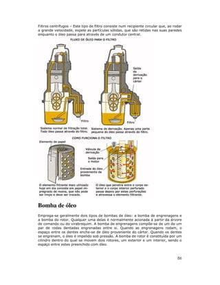 86
Filtros centrífugos – Este tipo de filtro consiste num recipiente circular que, ao rodar
a grande velocidade, expele as partículas sólidas, que são retidas nas suas paredes
enquanto o óleo passa para através de um condutor central.
Bomba de óleo
Emprega-se geralmente dois tipos de bombas de óleo: a bomba de engrenagens e
a bomba do rotor. Qualquer uma delas é normalmente acionada à partir da árvore
de comando ou do virabrequim. A bomba de engrenagens compõe-se de um de um
par de rodas dentadas engrenadas entre si. Quando as engrenagens rodam, o
espaço entre os dentes enche-se de óleo proveniente do cárter. Quando os dentes
se engrenam, o óleo é impelido sob pressão. A bomba de rotor é constituída por um
cilindro dentro do qual se movem dois rotores, um exterior e um interior, sendo o
espaço entre estes preenchido com óleo.
 