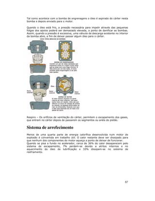 87
Tal como acontece com a bomba de engrenagens o óleo é aspirado do cárter nesta
bomba e depois enviado para o motor.
Quando o óleo está frio, a pressão necessária para impelir através das pequenas
folgas dos apoios poderá ser demasiado elevada, a ponto de danificar as bombas.
Assim, quando a pressão é excessiva, uma válvula de descarga existente no interior
da bomba abre, a fim de deixar passar algum óleo para o cárter.
Respiro – Os orifícios de ventilação do cárter, permitem o escapamento dos gases,
que entram no cárter depois de passarem os segmentos ou anéis do pistão.
Sistema de arrefecimento
Menos de uma quarta parte de energia calorífica desenvolvida num motor de
explosão é convertida em trabalho útil. O calor restante deve ser dissipado para
que nenhum dos componentes do motor aqueça a ponto de deixar de funcionar.
Quando se pisa a fundo no acelerador, cerca de 36% do calor desaparecem pelo
sistema de escapamento, 7% perdem-se devido a atritos internos e no
aquecimento do óleo de lubrificação e 33% dissipam-se no sistema de
resfriamento.
 