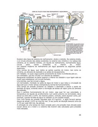 88
Existem dois tipos de sistema de resfriamento: direto e indireto. No sistema direto,
o ar circula através das aletas existentes no exterior dos cilindros e na cabeça dos
cilindros, já no sistema indireto, um líquido de resfriamento, normalmente água,
circula pelos canais existentes no interior do motor.
Um sistema moderno de resfriamento por água apresenta as seguintes partes
essenciais:
Uma camisa de água, que rodeia as partes quentes do motor, tais como os
cilindros, as câmaras de explosão e as saídas do escapamento;
Um radiador, no qual a água quente proveniente do motor é arrefecida pelo ar;
Um ventilador, que faz circular o ar através do radiador;
Mangueiras existentes na parte superior e inferior do radiador e que ligam este ao
motor para estabelecer um circuito fechado,
Uma bomba, que faz circular a água,
Um termostato, montado na saída da água do motor e que reduz a circulação da
água até que o motor atinja a temperatura normal de funcionamento,
Uma tampa de pressão existente no radiador e destinado a elevar o ponto de
ebulição da água, evitando assim a formação de bolsas de vapor junto às câmaras
de explosão.
Para o perfeito funcionamento de um motor, seja qual for sua velocidade, a
temperatura do líquido de arrefecimento num ponto próximo do termostato, deve
elevar-se entre 80 e 115ºC. Os motores podem, contudo, sobre aquecer como, por
exemplo, quando há falta de água no radiador ou em subidas longas.
Com uma tampa de pressão regulada para 0,5 kg/cm2., a água ferverá apenas
depois de atingir 112ºC ao nível do mar. O seu ponto de ebulição descerá cerca de
1,1ºC por cada 300 mts. Na altitude.
A utilização de uma tampa de maior pressão para uma pressão mais elevada pode
causar danos se o motor e o sistema não tiverem sido calculados para pressões
mais elevadas.
 