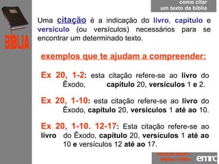 como citar um texto da bíblia Uma  citação   é a indicação do  livro ,  capítulo   e  versículo   (ou versículos) necessários para se encontrar um determinado texto.  exemplos que te ajudam a compreender:   Ex 20, 1-2 :  esta citação refere-se ao  livro  do  Êxodo,  capítulo  20,  versículos  1  e  2.  Ex 20, 1-10 :  esta citação refere-se ao  livro  do  Êxodo,  capítulo  20,  versículos  1  até ao  10.  Ex 20, 1-10. 12-17 :  Esta citação refere-se ao  livro  do Êxodo,  capítulo  20,  versículos  1  até ao  10  e  versículos 12  até ao  17.   emrc Católica Bíblia educação moral e  religiosa católica 