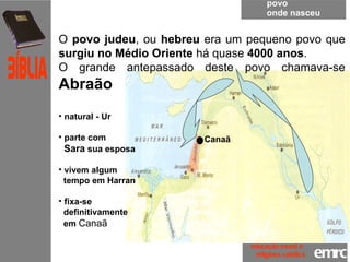povo onde nasceu O  povo judeu , ou  hebreu  era um pequeno povo que  surgiu no Médio Oriente  há quase  4000 anos .  O grande antepassado deste povo chamava-se  Abraão natural - Ur  parte com  Sara  sua esposa vivem algum  tempo em Harran fixa-se  definitivamente  em  Canaã  emrc Católica Bíblia educação moral e  religiosa católica Canaã 