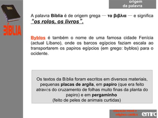 origem da palavra A palavra  Bíblia  é de origem grega  —   τα βιβλια   —  e significa  “ os rolos, os livros ” .   Byblos  é também o nome de uma famosa cidade Fenícia (actual Líbano), onde os barcos egípcios faziam escala ao transportarem os papiros egípcios (em grego: byblos) para o ocidente.  Os textos da B í blia foram escritos em diversos materiais, pequenas  placas de argila , em  papiro  (que era feito atrav é s do cruzamento de folhas muito finas da planta do papiro) e em  pergaminho  (feito de peles de animais curtidas)  emrc Católica Bíblia educação moral e  religiosa católica 