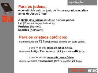 organização Para os judeus : é  constituída  pelo conjunto de  livros sagrados   escritos antes de Jesus Cristo.  A  Bíblia dos judeus  divide-se em  três partes :  Lei  ( Torá , na língua hebraica); Profetas  ( Neviim ); Escritos  ( Kethuvim )  Para os cristãos católicos : é um conjunto de  73 livros  e está dividida em duas partes:  a que foi escrita  antes de Jesus Cristo   chama-se  Antigo Testamento   (A.T.)  e contém  46   livros;  a que foi escrita  depois de Jesus Cristo   chama-se  Novo Testamento  (N.T.)  e contém  27   livros.  emrc Católica Bíblia educação moral e  religiosa católica 