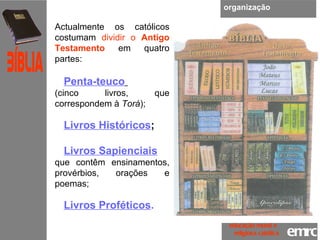 organização Actualmente os católicos costumam  dividir o  Antigo Testamento  em quatro partes:  Penta-teuco   (cinco livros, que correspondem à  Torá );  Livros Históricos ; Livros Sapienciais   que contêm ensinamentos, provérbios, orações e poemas;  Livros Proféticos . emrc Católica Bíblia educação moral e  religiosa católica 