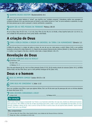 1

Quantos deuses existem? Deuteronômio 6:4

A palavra “um” no texto hebraico é “echad”, que significa uma “unidade composta”. Entendemos melhor essa passagem no
contexto de Gênesis 2:24, que menciona que um homem e uma mulher tornam-se “uma” só carne mediante o casamento, ou seja,
são duas pessoas que se unem e possuem o mesmo sentimento e propósitos.

2

Quem são as três pessoas da Trindade? Mateus 28:19

Há um só Deus: Deus Pai (Êx 34:6, 7; Jo 3:16), Deus Filho (Is 9:6; Mq 5:2; Jo 20:28), e Deus Espírito Santo (Gn 1:2; At 5:3, 4),
uma unidade de três pessoas que vivem juntas desde a eternidade.

A criação de Deus

3

Como a Bíblia ensina a origem do Universo, da Terra e da humanidade? Gênesis 1:1

A Bíblia diz que Deus é o criador de todas as coisas. Ao som de sua voz, tudo passou a existir (Salmo 33:9) e com perfeita
harmonia o universo foi criado (Salmo 8:3, 4). Depois de uma semana intensa de atos criativos (Gênesis 1), Deus formou o homem
e a mulher à sua imagem e lhes deu o domínio sobre toda a criação (Gênesis 1:26, 27).

Revelação de Deus

4

De que maneiras Deus Se revela?

a) Romanos 1:20_____________________________________________________________________________________
b
	 ) João 5:39________________________________________________________________________________________
c) Hebreus 1:1, 2_____________________________________________________________________________________

	

Deus não está distante de nós, mas é um Deus presente (Isaías 57:15). Ele Se revelou através da natureza (Salmo 19:1), da Bíblia
(Isaías 40:8) e do Seu Filho Jesus, que é a mais perfeita revelação do Pai (João 14:9).

Deus e o homem

5
6

Deus Se importa comigo? Isaías 49:15 e 16
Como Deus me considera? 1 João 1:12

Deus nos considera como filhos e quer que sejamos felizes. Ele é um Pai de amor que Se preocupa até com os mínimos detalhes
de nossa vida (Lucas 12:7).

7

Como devemos considerar a Deus?
a) Atos 5:29________________________________________ b) Mateus 6:33_____________________________________

Ao coração

Deus é amor. Você consegue compreender isso? Talvez a sua impressão sobre Deus não seja clara, devido aos referenciais humanos
que você possui. Mas a Bíblia nos fala de um Deus que deseja estar perto, cuidar e suprir as necessidades dos Seus filhos. Se você
permitir, receberá o abraço do Pai, verá o sorriso na face do Filho e ouvirá a doce voz do Espírito Santo dizendo: “Você é muito
amado”. Qual será a sua atitude?

Meu compromisso	
	
	

•10•

	

Creio em Deus Pai, Deus Filho e Deus Espírito Santo, uma unidade de três Pessoas divinas e distintas.
Desejo dar a Deus a prioridade em minha vida.

 