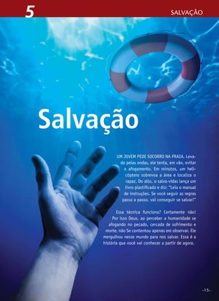 5

Salvação

Salvação
Um jovem pede socorro na praia. Levado pelas ondas, ele tenta, em vão, evitar
o afogamento. Em minutos, um helicóptero sobrevoa a área e localiza o
rapaz. Do alto, o salva-vidas lança um
livro plastificado e diz: “Leia o manual
de instruções. se você seguir as regras
passo a passo, vai conseguir se salvar!”
Essa técnica funciona? Certamente não!
Por isso Deus, ao perceber a humanidade se
afogando no pecado, cercada de sofrimento e
morte, não Se contentou apenas em observar. Ele
mergulhou nesse mundo para nos salvar. Essa é a
história que você vai conhecer a partir de agora.

•15•

 