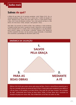 Saiba mais

Salvos do quê?
A Bíblia diz que todos nós já nascemos pecadores, certo? (Salmo 51:5). Ora, se
nascemos pecadores, então o nosso fim é a morte, pois “o salário do pecado é a
morte” (Romanos 6:23). Existe uma outra saída a não ser a morte eterna? Graças
a Deus, sim! O verso de Romanos continua: “mas o dom gratuito de Deus é a vida
eterna, em Cristo Jesus”. Então, salvação = dom gratuito = Jesus.
Após Adão e Eva pecarem no Jardim do Éden, Deus profetizou a vinda do Messias,
o Cordeiro de Deus que tiraria o pecado do mundo e destruiria o reino de Satanás:
“Porei inimizade entre ti e a mulher, entre a tua descendência e o seu descendente.
Este te ferirá a cabeça, e tu lhe ferirás o calcanhar” (Gênesis 3:15). Através do
sacrifício expiatório de Cristo e do Seu precioso sangue derramado, a humanidade
teria novamente a possibilidade da vida eterna (João 3:16).

DINÂMICA DA SALVAÇÃO

1.
SALVOS
PELA GRAÇA

3.
PARA AS
BOAS OBRAS

2.
MEDIANTE
A FÉ

Efésios 2:8-10 diz que somos salvos pela graça de Deus. Esse é o maravilhoso presente que o
Céu nos concede através da morte de Jesus Cristo. O meio pelo qual recebemos essa dádiva é
a fé em Jesus. A fé também é um dom divino. Isso tudo faz com que vivamos “em novidade
de vida”, produzindo bons frutos ou boas obras. Então, as boas obras são o resultado da
atuação da graça em nossa vida. Elas evidenciam se de fato sou salvo ou não.

•17•

 