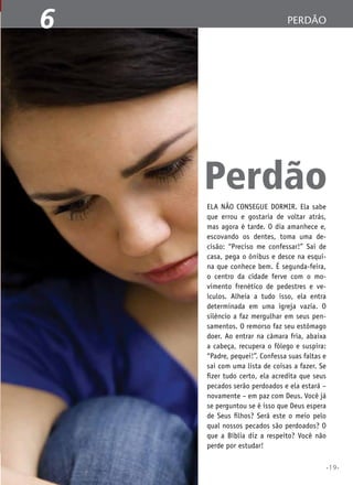1
6

perdão
A Bíblia Sagrada

Perdão
Ela não consegue dormir. Ela sabe
que errou e gostaria de voltar atrás,
mas agora é tarde. O dia amanhece e,
escovando os dentes, toma uma decisão: “Preciso me confessar!” Sai de
casa, pega o ônibus e desce na esquina que conhece bem. É segunda-feira,
o centro da cidade ferve com o movimento frenético de pedestres e veículos. Alheia a tudo isso, ela entra
determinada em uma igreja vazia. O
silêncio a faz mergulhar em seus pensamentos. O remorso faz seu estômago
doer. Ao entrar na câmara fria, abaixa
a cabeça, recupera o fôlego e suspira:
“Padre, pequei!”. Confessa suas faltas e
sai com uma lista de coisas a fazer. Se
fizer tudo certo, ela acredita que seus
pecados serão perdoados e ela estará –
novamente – em paz com Deus. Você já
se perguntou se é isso que Deus espera
de Seus filhos? Será este o meio pelo
qual nossos pecados são perdoados? O
que a Bíblia diz a respeito? Você não
perde por estudar!
•19•

 