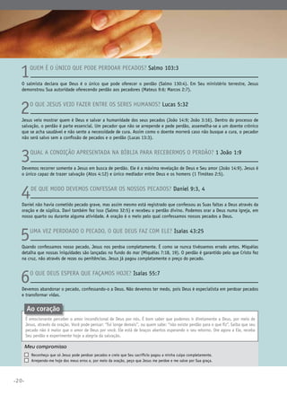 1

Quem é o único que pode perdoar pecados? Salmo 103:3

O salmista declara que Deus é o único que pode oferecer o perdão (Salmo 130:4). Em Seu ministério terrestre, Jesus
demonstrou Sua autoridade oferecendo perdão aos pecadores (Mateus 9:6; Marcos 2:7).

2

O que Jesus veio fazer entre os seres humanos? Lucas 5:32

Jesus veio mostrar quem é Deus e salvar a humanidade dos seus pecados (João 14:9; João 3:16). Dentro do processo de
salvação, o perdão é parte essencial. Um pecador que não se arrepende e pede perdão, assemelha-se a um doente crônico
que se acha saudável e não sente a necessidade de cura. Assim como o doente morrerá caso não busque a cura, o pecador
não será salvo sem a confissão de pecados e o perdão (Lucas 13:3).

3

Qual a condição apresentada na Bíblia para recebermos o perdão? 1 João 1:9

Devemos recorrer somente a Jesus em busca de perdão. Ele é a máxima revelação de Deus e Seu amor (João 14:9). Jesus é
o único capaz de trazer salvação (Atos 4:12) e único mediador entre Deus e os homens (1 Timóteo 2:5).

4

De que modo devemos confessar os nossos pecados? Daniel 9:3, 4

Daniel não havia cometido pecado grave, mas assim mesmo está registrado que confessou as Suas faltas a Deus através da
oração e de súplica. Davi também fez isso (Salmo 32:5) e recebeu o perdão divino. Podemos orar a Deus numa igreja, em
nosso quarto ou durante alguma atividade. A oração é o meio pelo qual confessamos nossos pecados a Deus.

5

Uma vez perdoado o pecado, o que Deus faz com ele? Isaías 43:25

Quando confessamos nosso pecado, Jesus nos perdoa completamente. É como se nunca tivéssemos errado antes. Miquéias
detalha que nossas iniquidades são lançadas no fundo do mar (Miquéias 7:18, 19). O perdão é garantido pelo que Cristo fez
na cruz, não através de rezas ou penitências. Jesus já pagou completamente o preço do pecado.

6

O que Deus espera que façamos hoje? Isaías 55:7

Devemos abandonar o pecado, confessando-o a Deus. Não devemos ter medo, pois Deus é especialista em perdoar pecados
e transformar vidas.

Ao coração
É emocionante perceber o amor incondicional de Deus por nós. É bom saber que podemos ir diretamente a Deus, por meio de
Jesus, através da oração. Você pode pensar: “fui longe demais”, ou quem sabe: “não existe perdão para o que fiz”. Saiba que seu
pecado não é maior que o amor de Deus por você. Ele está de braços abertos esperando o seu retorno. Ore agora a Ele, receba
Seu perdão e experimente hoje a alegria da salvação.

Meu compromisso	
	
	

•20•

	

Reconheço que só Jesus pode perdoar pecados e creio que Seu sacrifício pagou a minha culpa completamente.
Arrependo-me hoje dos meus erros e, por meio da oração, peço que Jesus me perdoe e me salve por Sua graça.

 