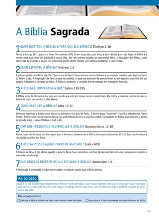 A Bíblia Sagrada
1

Quem inspirou a Bíblia e para que ela serve? 2 Timóteo 3:16

Tanto o Antigo (AT) quanto o Novo Testamento (NT) foram inspirados por Deus e são válidos para nós hoje. A Bíblia é a
norma pela qual deve ser pautada a nossa vida. Ela nos orienta quanto ao casamento feliz, à educação dos filhos, como
obter paz de espírito e como ter esperança diante deste mundo com tantos problemas e incertezas.

2

Quem escreveu a Bíblia? Hebreus 1:1

A palavra profeta na Bíblia significa “porta voz de Deus”. Estes homens santos falaram e escreveram movidos pelo Espírito Santo
(2 Pedro 1:21). A inspiração de Deus atuava no profeta, o qual era possuído de pensamentos e, em seguida, exprimia em sua
própria linguagem a vontade de Deus. A Bíblia é, portanto, a verdade divina expressa em linguagem humana.

3

A Bíblia é comparada a quê? Salmo 119:105

A Bíblia serve de lâmpada e luz para um mundo que está em trevas morais e espirituais. Ela indica a maneira correta de viver e,
acima de tudo, nos conduz à vida eterna.

4

Como devo ler a Bíblia? Atos 17:11

Devemos examinar a Bíblia como faziam os bereanos nos dias de Paulo. O termo grego “examinar” significa literalmente “cavar
fundo”. Assim como um garimpeiro busca nas profundezas da terra o precioso metal, o estudante da Bíblia deve procurar a pérola
de grande preço – Jesus (Mateus 13:45 e 46).

5

Com que frequência devemos ler a Bíblia? Deuteronômio 17:19

Assim como não ficamos um dia sequer sem o alimento, devemos ler a Bíblia diariamente (Jeremias 15:16). Isso nos fortalece e
nos ajuda a confiar em Deus.

6

A Bíblia possui algum prazo de validade? Isaías 40:8

A Palavra de Deus é tão eterna quanto o próprio Deus. Seus conselhos, escritos há mais de dois mil anos, permanecem válidos e
relevantes ainda hoje.

7

Que bênçãos recebem os que estudam a Bíblia? Apocalipse 1:3

A felicidade é prometida a todos que estudam e praticam aquilo que a Bíblia ensina.

Ao coração
Qual é a sua experiência relacionada à Bíblia? Você conseguiu ouvir Deus falando com você? Deus quer que você leia
diariamente a Sua carta de amor com oração e entrega. Ao ler este livro, você conhecerá a boa e perfeita vontade de Deus
para a sua vida.

Meu compromisso	

	

Creio que a Bíblia é a Palavra de Deus e seus ensinos trazem felicidade. 	

Quero buscar a Deus diariamente por meio do estudo da Bíblia.

•3•

 