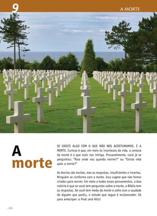 9

A
morte
•30•

a morte

Se existe algo com o que não nos acostumamos, é a
morte. Curioso é que, em meio às incertezas da vida, a certeza
da morte é o que mais nos intriga. Provavelmente, você já se
perguntou: “Para onde vou quando morrer?” ou “Existe vida
após a morte?”
As teorias são muitas, mas as respostas, insuficientes e incertas.
Ninguém se conforma com a morte. Isso sugere que não fomos
criados para morrer. Em meio a todos esses pensamentos, a boa
notícia é que se você tem perguntas sobre a morte, a Bíblia tem
as respostas. Se você tem medo da morte e sofre com a saudade
de alguém que partiu, o estudo que segue é esclarecedor. Só
para antecipar: o final será feliz!

 