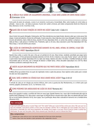 1

A Bíblia fala sobre um julgamento universal. O que será levado em conta nesse juízo?
Eclesiastes 12:14

Como parte do plano da salvação, o juízo é um momento crucial para a humanidade. Nele, serão levadas em conta todas as
atitudes – boas ou más – de todas as pessoas. O juízo tem caráter universal, pois todos comparecerão diante do tribunal de
Deus (Romanos 14:10; 2 Coríntios 5:10).

2

Quais são as duas funções de Cristo no juízo? João 5:22; 1 João 2:1

Jesus é tanto Juiz quanto Advogado. Interessante, não? Para entendermos essa dupla função, devemos saber que o juízo possui três
etapas: 1) juízo pré-advento; 2) juízo de confirmação; 3) juízo executivo. Jesus hoje atua como nosso Advogado (vivemos no período
do juízo pré-advento). Após a Volta de Jesus, durante mil anos (Apocalipse 20:4), os santos irão analisar e comprovar a sentença
dada por Deus a cada pessoa (1 Coríntios 6:2). Finalmente, após os mil anos, Jesus executará o juízo final (Apocalipse 20:7-10).
Nessa etapa, o mal será extinto para sempre.

3

O juízo de confirmação acontecerá durante os mil anos. Afinal de contas, o que são
esses mil anos? Apocalipse 20:4-9

Quando Jesus voltar, os justos irão para o Céu por um período de mil anos. Nesse tempo, receberão autoridade para julgar (juízo
de confirmação). A Terra permanecerá desolada (Jeremias 4:23-26; 25:33) e Satanás e seus anjos ficarão “presos”, pois não terão
a quem tentar nesse período (Apocalipse 20:1-3). Após esse tempo, Satanás será solto e irá tentar a multidão formada por ímpios
ressuscitados após os mil anos, com a intenção de destruir a Cidade Santa, a Nova Jerusalém (Apocalipse 21:2; 20:7-9). Nesse
momento acontecerá a destruição final do mal.

4

Existe algum documento ou registro que faz parte desse juízo? Apocalipse 20:12

A Bíblia afirma que existem livros nos quais são registrados nomes e ações das pessoas. Esses registros serão usados para o estudo
de cada caso nesse julgamento.

5

Qual será a norma ou código que Deus usará nesse juízo? Tiago 2:10-12

A atitude de cada um em relação aos ensinos bíblicos, bem como à guarda dos Dez Mandamentos, é o critério pelo qual
seremos julgados (Eclesiastes 12:13, 14; Romanos 2:12).

6

Como podemos ser absolvidos no juízo de Deus? Romanos 8:1

Nossa única garantia é aceitar o sacrifício de Cristo em nosso lugar. Quando fazemos isso, nossa vida é transformada pela ação do
Espírito Santo (Filipenses 2:13). Jesus toma o nosso lugar no tribunal divino e assume nossa culpa. Deus nos absolve pelo que Cristo
fez na cruz do Calvário (Romanos 5:6-9). Isso é graça, isso é justificação. Nossa vida é colocada em harmonia com a vontade divina
(Romanos 6:22).

Ao coração
O que você sente quando pensa no juízo? Algo ruim? Tem medo? Saiba que o juízo de Deus existe para salvar. Mas para que isso
seja uma realidade, você precisa aceitar a Cristo como seu Salvador e Senhor. Ele é o Advogado que nunca perdeu uma causa e
está pronto a interceder por você nesse julgamento. Na verdade, Ele já pagou a sua pena. Você só precisa confiar e aceitar Sua
intercessão. Por que você não pede a Deus neste momento que interceda por você no tribunal dos Céus?

Meu compromisso	
	
	

	

Entendo que o juízo está em curso e que preciso depender de Cristo para minha absolvição.
Aceito a Jesus como meu Salvador e quero permanecer nele, obedecendo à Sua lei.

•35•

 