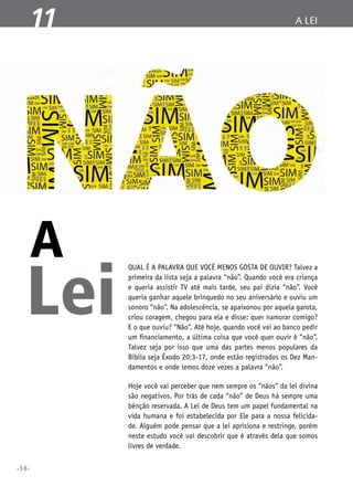 11

A

Lei

a lei

Qual é a palavra que você menos gosta de ouvir? Talvez a
primeira da lista seja a palavra “não”. Quando você era criança
e queria assistir TV até mais tarde, seu pai dizia “não”. Você
queria ganhar aquele brinquedo no seu aniversário e ouviu um
sonoro “não”. Na adolescência, se apaixonou por aquela garota,
criou coragem, chegou para ela e disse: quer namorar comigo?
E o que ouviu? “Não”. Até hoje, quando você vai ao banco pedir
um financiamento, a última coisa que você quer ouvir é “não”.
Talvez seja por isso que uma das partes menos populares da
Bíblia seja Êxodo 20:3-17, onde estão registrados os Dez Mandamentos e onde lemos doze vezes a palavra “não”.
Hoje você vai perceber que nem sempre os “nãos” da lei divina
são negativos. Por trás de cada “não” de Deus há sempre uma
bênção reservada. A Lei de Deus tem um papel fundamental na
vida humana e foi estabelecida por Ele para a nossa felicidade. Alguém pode pensar que a lei aprisiona e restringe, porém
neste estudo você vai descobrir que é através dela que somos
livres de verdade.

•38•

 
